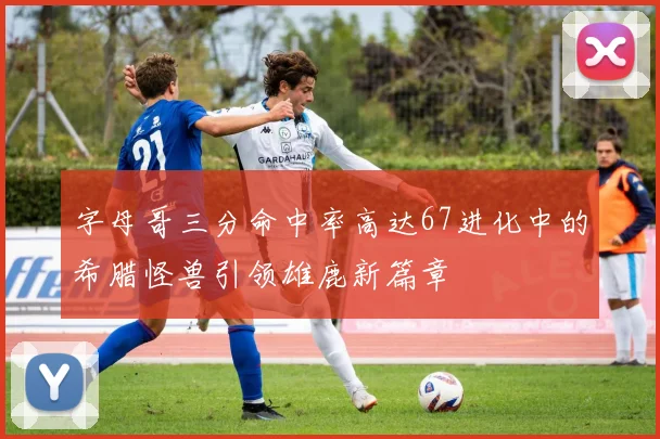 字母哥三分命中率高达67进化中的希腊怪兽引领雄鹿新篇章