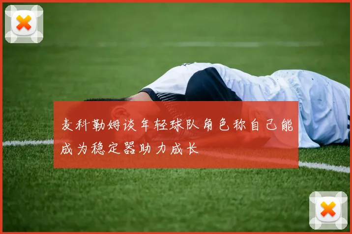 麦科勒姆谈年轻球队角色称自己能成为稳定器助力成长
