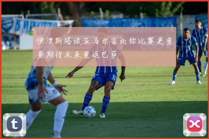 伊涅斯塔谈亚马尔言论称比赛更重要期待未来重返巴萨