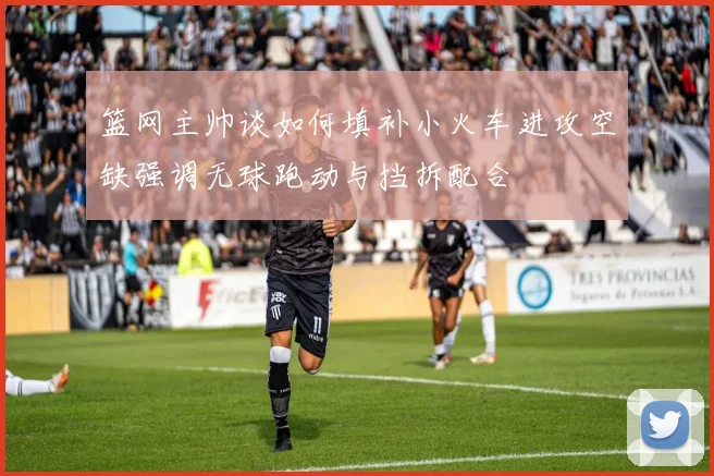 篮网主帅谈如何填补小火车进攻空缺强调无球跑动与挡拆配合