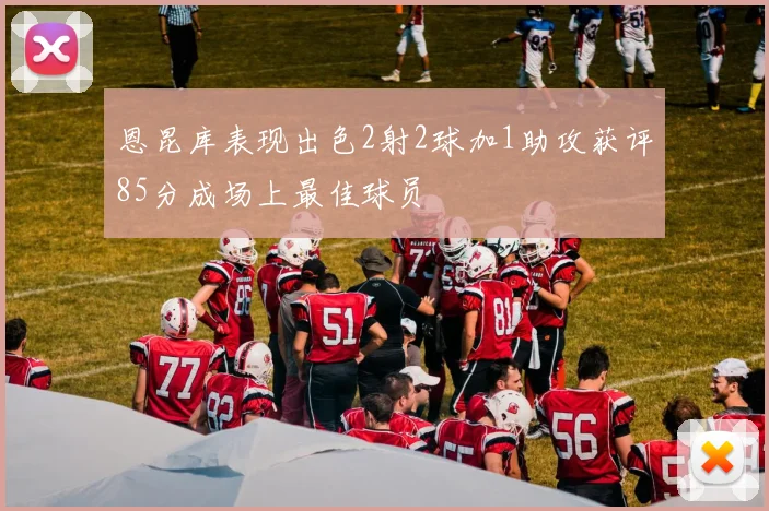 恩昆库表现出色2射2球加1助攻获评85分成场上最佳球员
