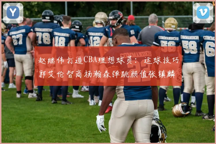 赵继伟打造CBA理想球员：运球技巧郭艾伦智商杨瀚森弹跳颜值张镇麟完美结合