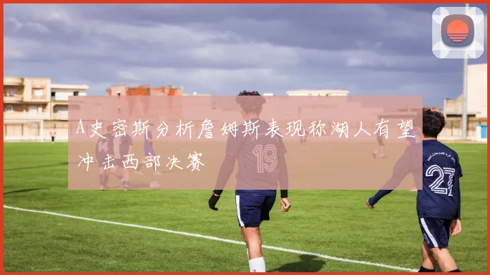 A史密斯分析詹姆斯表现称湖人有望冲击西部决赛