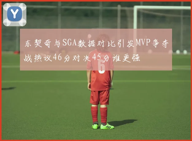 东契奇与SGA数据对比引发MVP争夺战热议46分对决45分谁更强