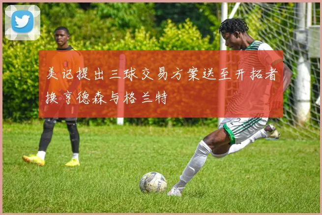 美记提出三球交易方案送至开拓者换亨德森与格兰特