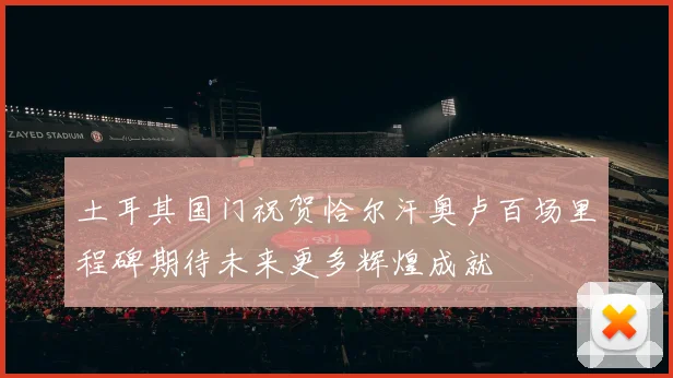 土耳其国门祝贺恰尔汗奥卢百场里程碑期待未来更多辉煌成就