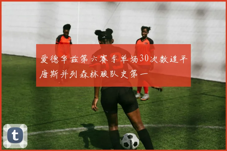 爱德华兹第六赛季单场30次数追平唐斯并列森林狼队史第一