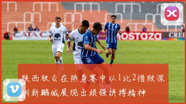 陕西联合在热身赛中以1比2惜败深圳新鹏城展现出顽强拼搏精神