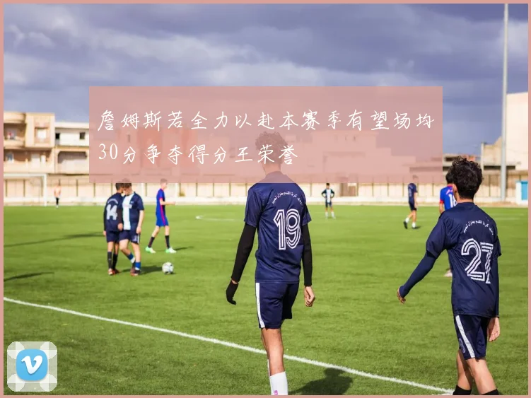詹姆斯若全力以赴本赛季有望场均30分争夺得分王荣誉