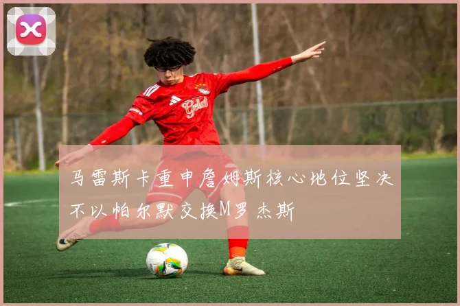 马雷斯卡重申詹姆斯核心地位坚决不以帕尔默交换M罗杰斯