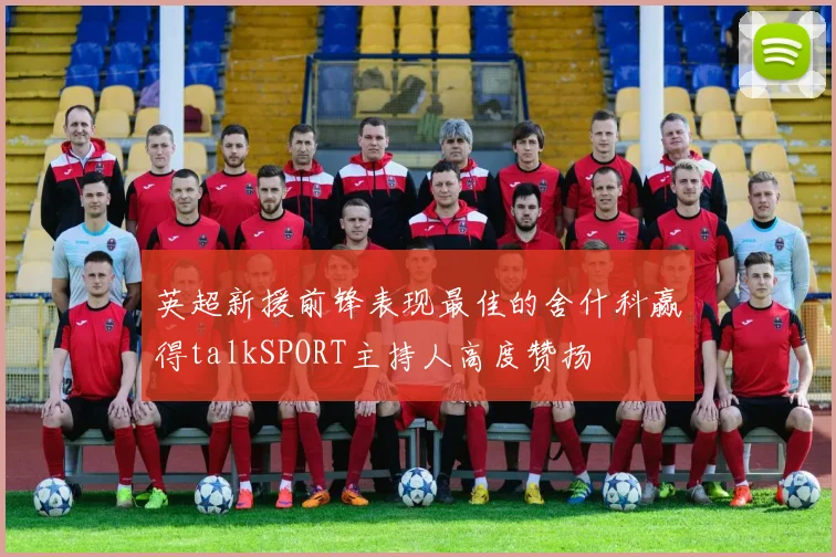 英超新援前锋表现最佳的舍什科赢得talkSPORT主持人高度赞扬