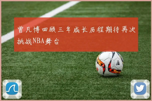 曾凡博回顾三年成长历程期待再次挑战NBA舞台