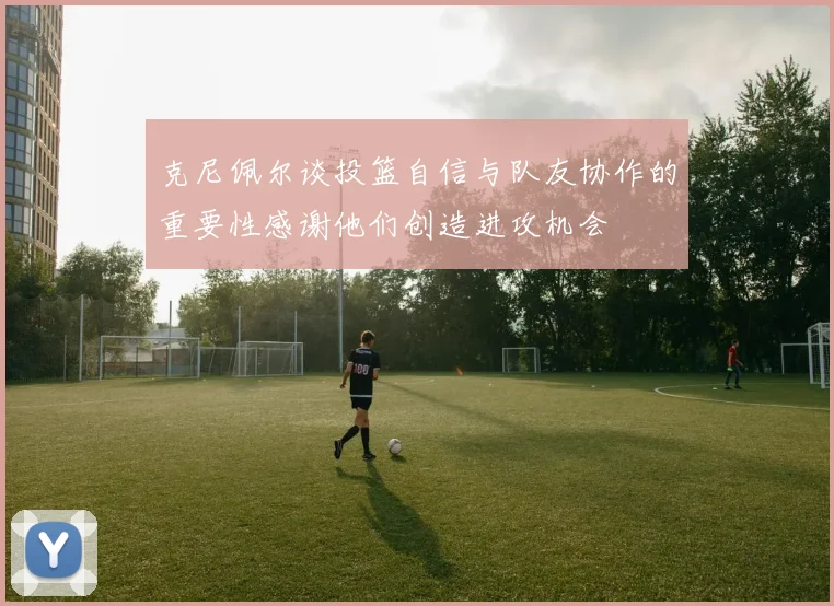 克尼佩尔谈投篮自信与队友协作的重要性感谢他们创造进攻机会