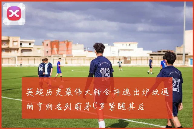 英超历史最伟大转会评选出炉坎通纳亨利名列前茅C罗紧随其后