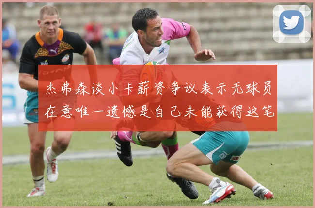 杰弗森谈小卡薪资争议表示无球员在意唯一遗憾是自己未能获得这笔巨款