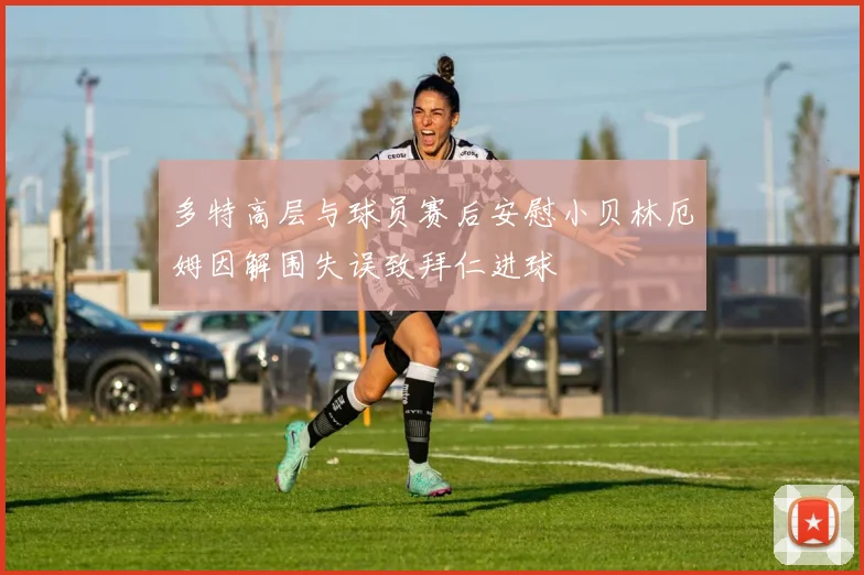 多特高层与球员赛后安慰小贝林厄姆因解围失误致拜仁进球