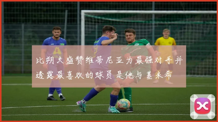 比朔夫盛赞维蒂尼亚为最强对手并透露最喜欢的球员是他与基米希