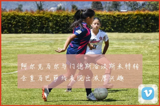 阿尔克马尔与门德斯洽谈斯米特转会皇马巴萨均表现出浓厚兴趣