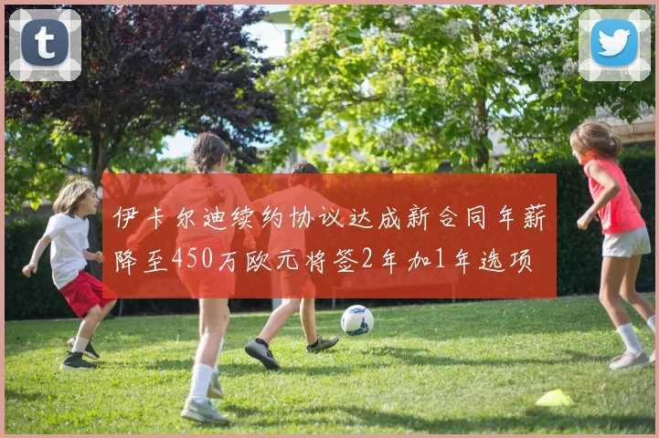 伊卡尔迪续约协议达成新合同年薪降至450万欧元将签2年加1年选项
