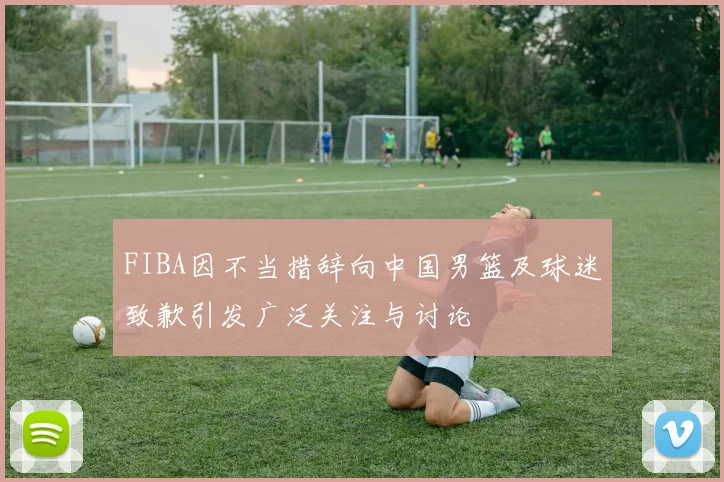 FIBA因不当措辞向中国男篮及球迷致歉引发广泛关注与讨论