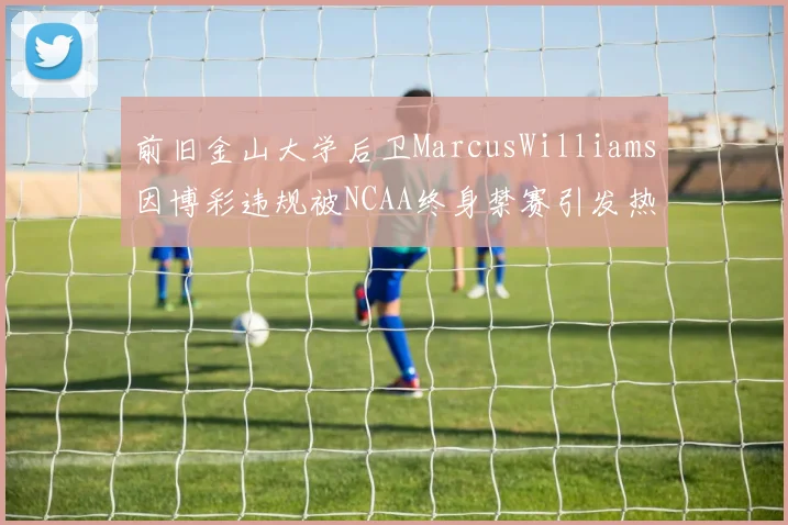 前旧金山大学后卫MarcusWilliams因博彩违规被NCAA终身禁赛引发热议