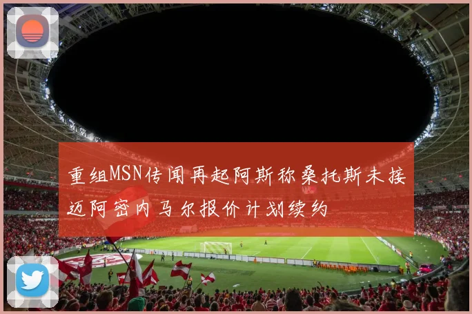 重组MSN传闻再起阿斯称桑托斯未接迈阿密内马尔报价计划续约