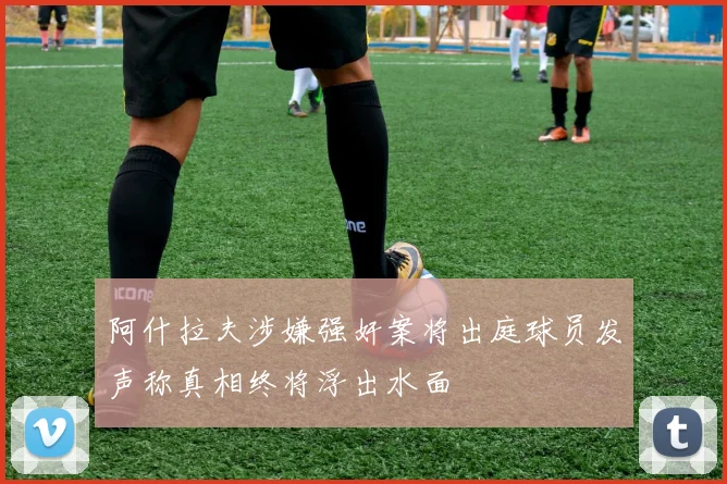 阿什拉夫涉嫌强奸案将出庭球员发声称真相终将浮出水面