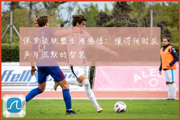 保罗谈联盟生涯感悟：懂得何时发声与沉默的智慧