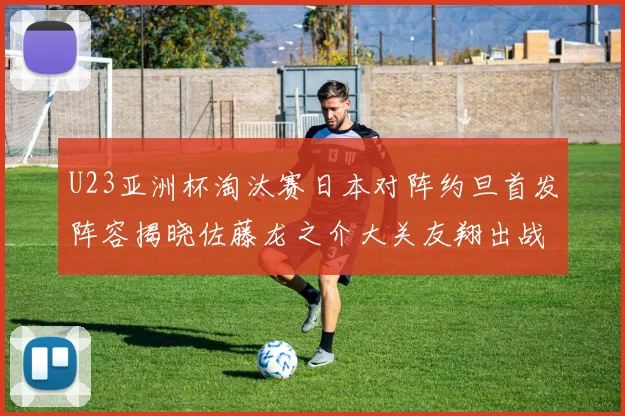 U23亚洲杯淘汰赛日本对阵约旦首发阵容揭晓佐藤龙之介大关友翔出战