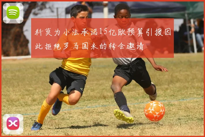 科莫为小法承诺15亿欧预算引援因此拒绝罗马国米的转会邀请