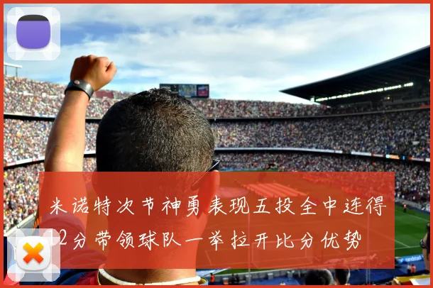 米诺特次节神勇表现五投全中连得12分带领球队一举拉开比分优势
