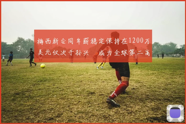 梅西新合同年薪稳定保持在1200万美元仅次于孙兴慜成为全球第二高薪球员