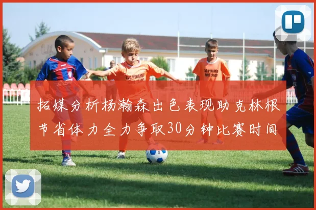 拓媒分析杨瀚森出色表现助克林根节省体力全力争取30分钟比赛时间
