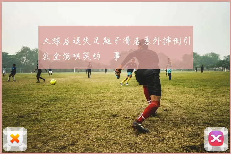 大球后退失足鞋子滑落意外摔倒引发全场哄笑的囧事