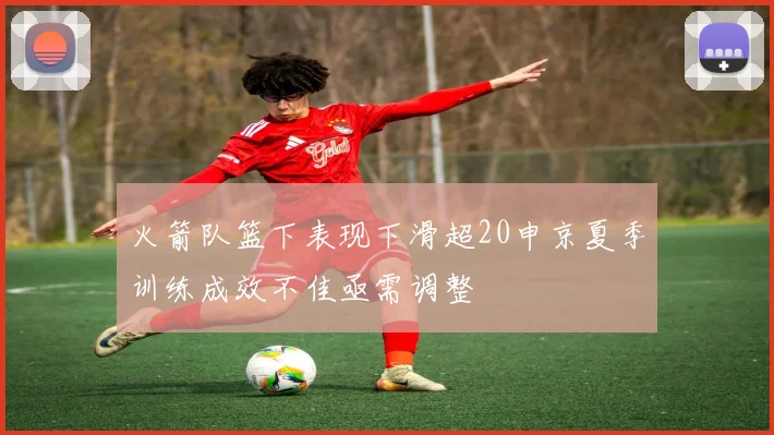 火箭队篮下表现下滑超20申京夏季训练成效不佳亟需调整
